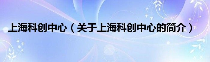 上海科創(chuàng)中心（關(guān)于上?？苿?chuàng)中心的簡(jiǎn)介）