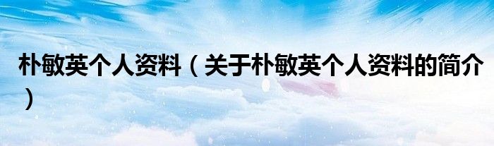 樸敏英個(gè)人資料（關(guān)于樸敏英個(gè)人資料的簡(jiǎn)介）
