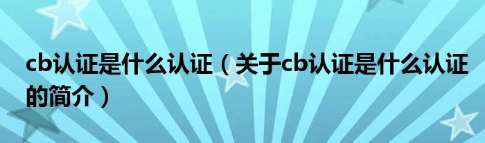 cb認(rèn)證是什么認(rèn)證（關(guān)于cb認(rèn)證是什么認(rèn)證的簡(jiǎn)介）