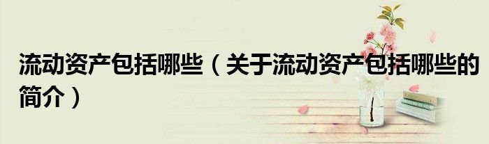 流動(dòng)資產(chǎn)包括哪些（關(guān)于流動(dòng)資產(chǎn)包括哪些的簡(jiǎn)介）