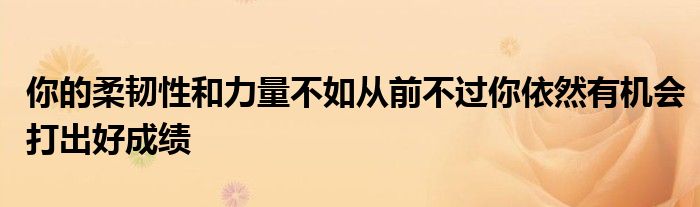 你的柔韌性和力量不如從前不過你依然有機(jī)會打出好成績