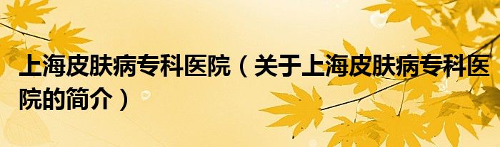 上海皮膚病專(zhuān)科醫(yī)院（關(guān)于上海皮膚病專(zhuān)科醫(yī)院的簡(jiǎn)介）