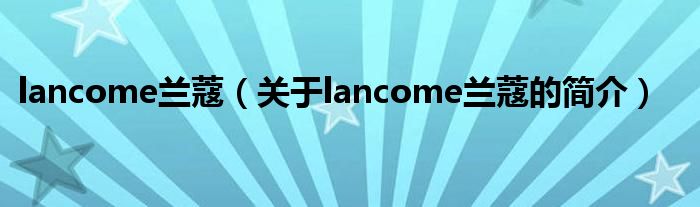 lancome蘭蔻（關(guān)于lancome蘭蔻的簡(jiǎn)介）