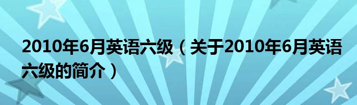 2010年6月英語六級（關(guān)于2010年6月英語六級的簡介）