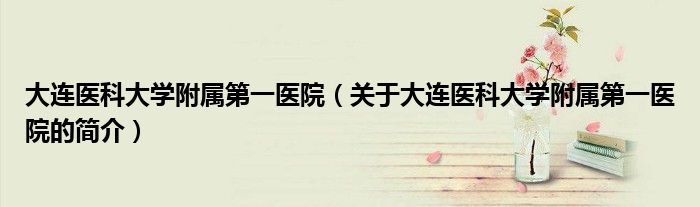 大連醫(yī)科大學(xué)附屬第一醫(yī)院（關(guān)于大連醫(yī)科大學(xué)附屬第一醫(yī)院的簡介）