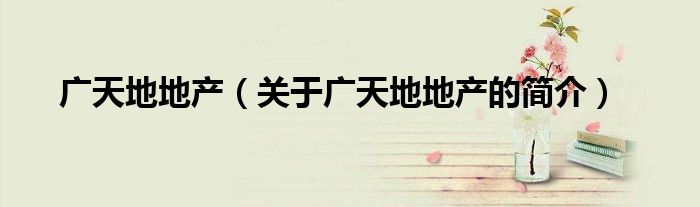 廣天地地產(chǎn)（關(guān)于廣天地地產(chǎn)的簡介）