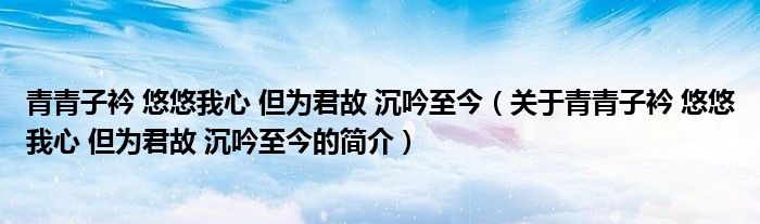 青青子衿 悠悠我心 但為君故 沉吟至今（關(guān)于青青子衿 悠悠我心 但為君故 沉吟至今的簡(jiǎn)介）