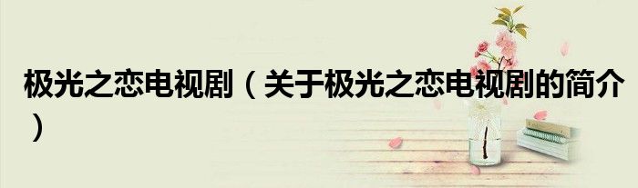 極光之戀電視劇（關(guān)于極光之戀電視劇的簡介）
