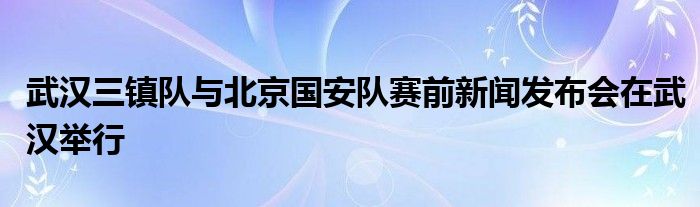 武漢三鎮(zhèn)隊(duì)與北京國安隊(duì)賽前新聞發(fā)布會在武漢舉行