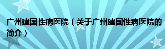 廣州建國(guó)性病醫(yī)院（關(guān)于廣州建國(guó)性病醫(yī)院的簡(jiǎn)介）