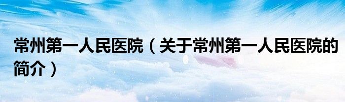 常州第一人民醫(yī)院（關于常州第一人民醫(yī)院的簡介）