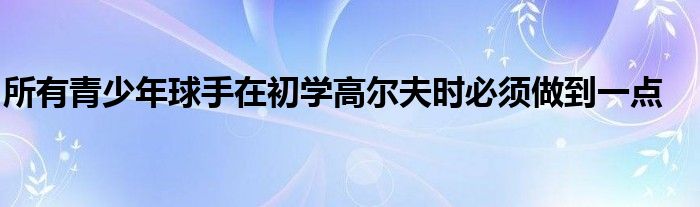 所有青少年球手在初學高爾夫時必須做到一點