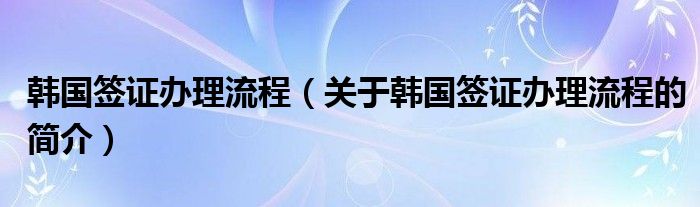 韓國簽證辦理流程（關于韓國簽證辦理流程的簡介）