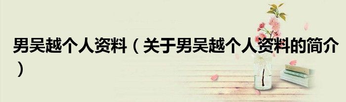 男吳越個(gè)人資料（關(guān)于男吳越個(gè)人資料的簡(jiǎn)介）