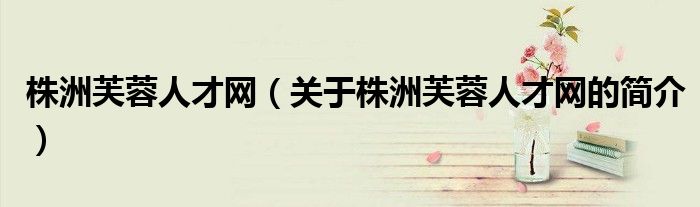 株洲芙蓉人才網(wǎng)（關于株洲芙蓉人才網(wǎng)的簡介）