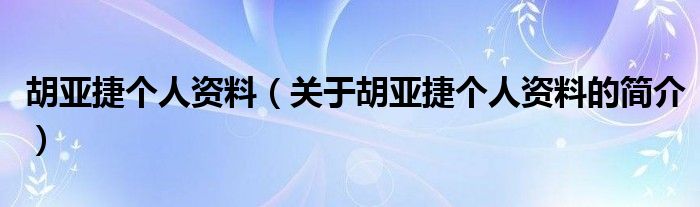 胡亞捷個人資料（關于胡亞捷個人資料的簡介）