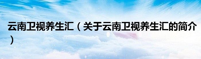云南衛(wèi)視養(yǎng)生匯（關于云南衛(wèi)視養(yǎng)生匯的簡介）
