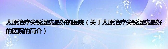 太原治療尖銳濕疣最好的醫(yī)院（關于太原治療尖銳濕疣最好的醫(yī)院的簡介）