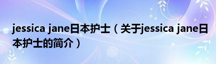 jessica jane日本護士（關(guān)于jessica jane日本護士的簡介）