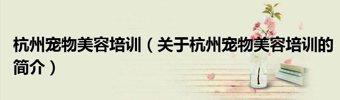 杭州寵物美容培訓（關(guān)于杭州寵物美容培訓的簡介）