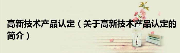 高新技術(shù)產(chǎn)品認(rèn)定（關(guān)于高新技術(shù)產(chǎn)品認(rèn)定的簡(jiǎn)介）