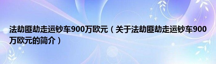 法劫匪劫走運(yùn)鈔車900萬(wàn)歐元（關(guān)于法劫匪劫走運(yùn)鈔車900萬(wàn)歐元的簡(jiǎn)介）