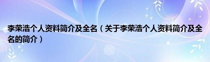 李榮浩個(gè)人資料簡(jiǎn)介及全名（關(guān)于李榮浩個(gè)人資料簡(jiǎn)介及全名的簡(jiǎn)介）