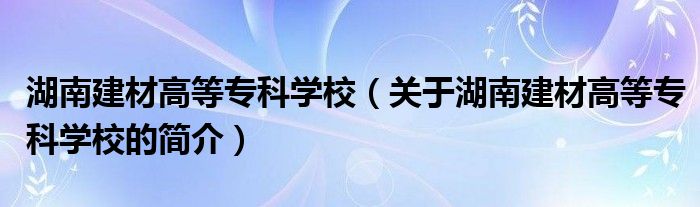湖南建材高等專科學(xué)校（關(guān)于湖南建材高等?？茖W(xué)校的簡介）