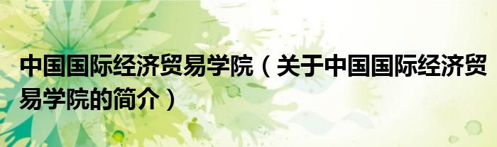 中國國際經(jīng)濟貿(mào)易學院（關于中國國際經(jīng)濟貿(mào)易學院的簡介）