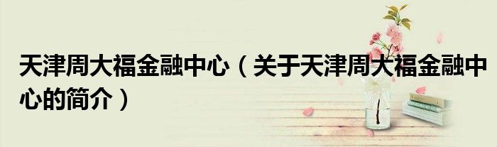 天津周大福金融中心（關(guān)于天津周大福金融中心的簡介）
