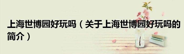 上海世博園好玩嗎（關于上海世博園好玩嗎的簡介）