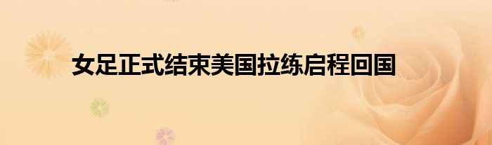 女足正式結(jié)束美國(guó)拉練啟程回國(guó)
