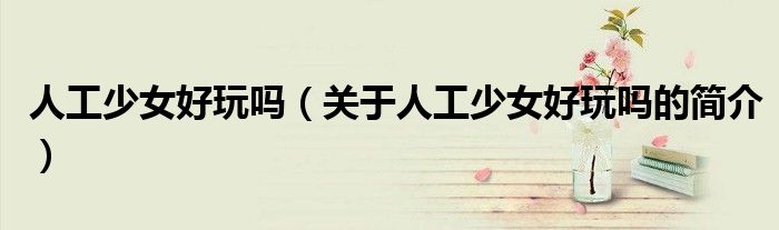 人工少女好玩嗎（關(guān)于人工少女好玩嗎的簡介）