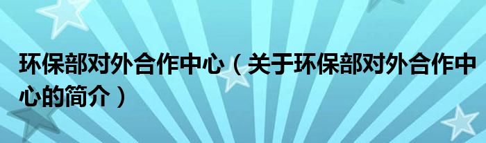 環(huán)保部對外合作中心（關(guān)于環(huán)保部對外合作中心的簡介）