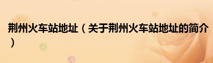 荊州火車站地址（關(guān)于荊州火車站地址的簡(jiǎn)介）