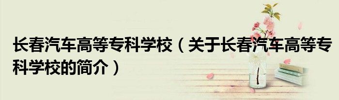 長(zhǎng)春汽車高等?？茖W(xué)校（關(guān)于長(zhǎng)春汽車高等?？茖W(xué)校的簡(jiǎn)介）