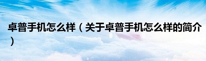 卓普手機怎么樣（關(guān)于卓普手機怎么樣的簡介）
