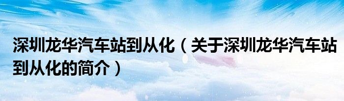 深圳龍華汽車(chē)站到從化（關(guān)于深圳龍華汽車(chē)站到從化的簡(jiǎn)介）