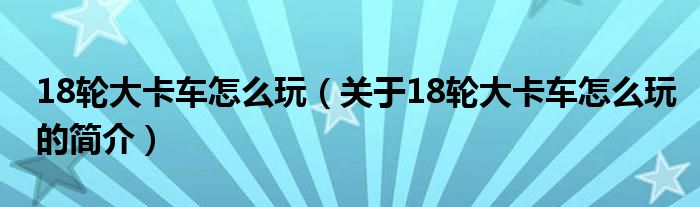 18輪大卡車(chē)怎么玩（關(guān)于18輪大卡車(chē)怎么玩的簡(jiǎn)介）