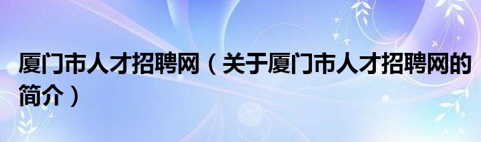 廈門(mén)市人才招聘網(wǎng)（關(guān)于廈門(mén)市人才招聘網(wǎng)的簡(jiǎn)介）