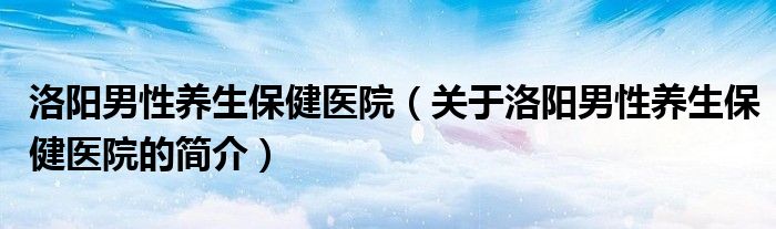 洛陽男性養(yǎng)生保健醫(yī)院（關于洛陽男性養(yǎng)生保健醫(yī)院的簡介）