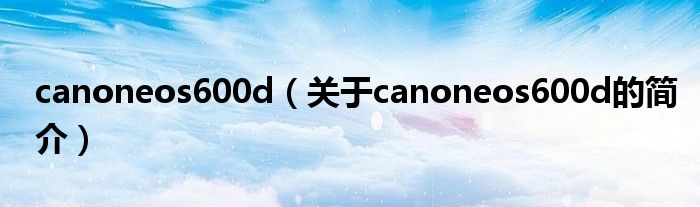 canoneos600d（關(guān)于canoneos600d的簡(jiǎn)介）