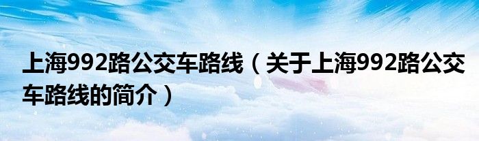 上海992路公交車路線（關于上海992路公交車路線的簡介）