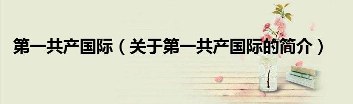 第一共產(chǎn)國際（關(guān)于第一共產(chǎn)國際的簡(jiǎn)介）