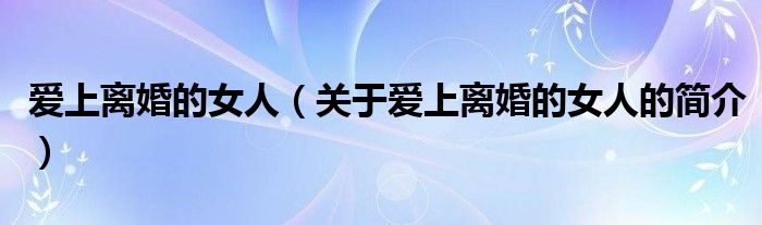 愛(ài)上離婚的女人（關(guān)于愛(ài)上離婚的女人的簡(jiǎn)介）