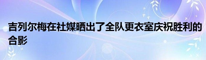 吉列爾梅在社媒曬出了全隊(duì)更衣室慶祝勝利的合影