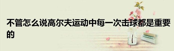 不管怎么說高爾夫運動中每一次擊球都是重要的