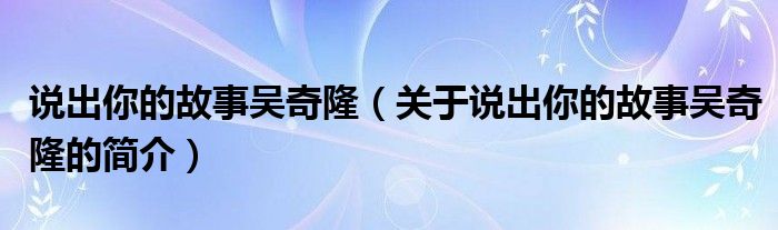 說(shuō)出你的故事吳奇?。P(guān)于說(shuō)出你的故事吳奇隆的簡(jiǎn)介）